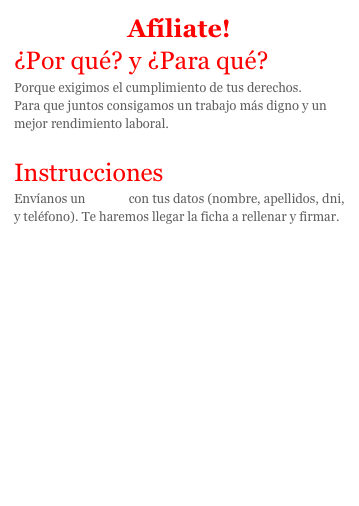 Afíliate!
¿Por qué? y ¿Para qué?Porque exigimos el cumplimiento de tus derechos.
Para que juntos consigamos un trabajo más digno y un mejor rendimiento laboral.

InstruccionesEnvíanos un correo con tus datos (nombre, apellidos, dni,  y teléfono). Te haremos llegar la ficha a rellenar y firmar.

