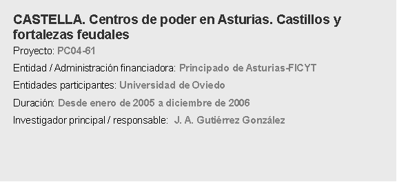 Cuadro de texto: CASTELLA. Centros de poder en Asturias. Castillos y fortalezas feudalesProyecto: PC04-61Entidad / Administracin financiadora: Principado de Asturias-FICYT Entidades participantes: Universidad de OviedoDuracin: Desde enero de 2005 a diciembre de 2006 Investigador principal / responsable:  J. A. Gutirrez Gonzlez