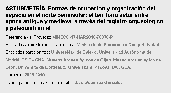 Cuadro de texto: ASTURMETRA. Formas de ocupacin y organizacin del espacio en el norte peninsular: el territorio astur entre poca antigua y medieval a travs del registro arqueolgico y paleoambientalReferencia del Proyecto: MINECO-17-HAR2016-78036-P Entidad / Administracin financiadora: Ministerio de Economa y Competitividad  Entidades participantes: Universidad de Oviedo, Universidad Autnoma de Madrid, CSIC CNA, Museos Arqueolgicos de Gijn, Museo Arqueolgico de Len, Universit de Bordeaux,  Universit di Padova, DAI, GEA.Duracin: 2016-2019Investigador principal / responsable:  J. A. Gutirrez Gonzlez