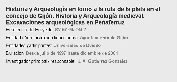 Cuadro de texto: Historia y Arqueologa en torno a la ruta de la plata en el concejo de Gijn. Historia y Arqueologa medieval. Excavaciones arqueolgicas en Peaferruz Referencia del Proyecto: SV-97-GIJN-2 Entidad / Administracin financiadora: Ayuntamiento de Gijn Entidades participantes: Universidad de Oviedo Duracin: Desde julio de 1997 hasta diciembre de 2001Investigador principal / responsable:  J. A. Gutirrez Gonzlez