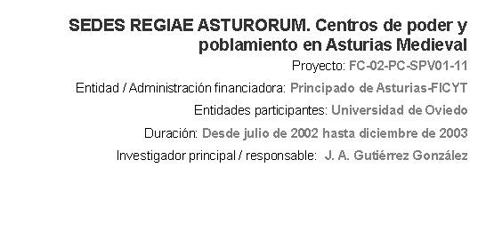 Cuadro de texto: SEDES REGIAE ASTURORUM. Centros de poder y poblamiento en Asturias Medieval Proyecto: FC-02-PC-SPV01-11 Entidad / Administracin financiadora: Principado de Asturias-FICYT Entidades participantes: Universidad de OviedoDuracin: Desde julio de 2002 hasta diciembre de 2003 Investigador principal / responsable:  J. A. Gutirrez Gonzlez